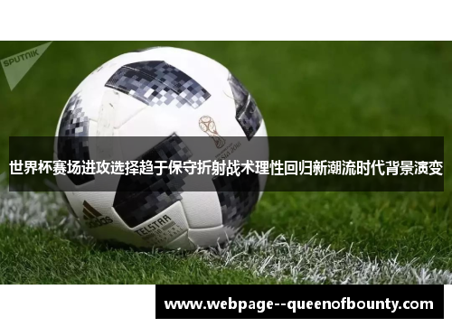 世界杯赛场进攻选择趋于保守折射战术理性回归新潮流时代背景演变